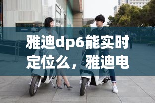 雅迪dp6能实时定位么，雅迪电动车能定位实时的位置吗? 