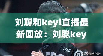 刘聪和keyl直播最新回放：刘聪key.l怎么了 