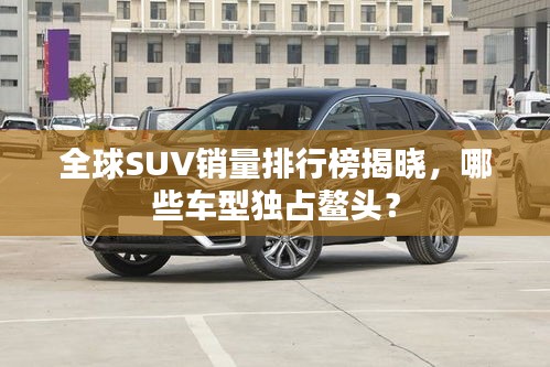 全球SUV销量排行榜揭晓，哪些车型独占鳌头？