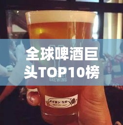全球啤酒巨头TOP10榜单揭晓