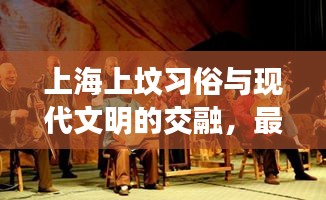 上海上坟习俗与现代文明的交融，最新视频揭秘传统与现代的完美融合