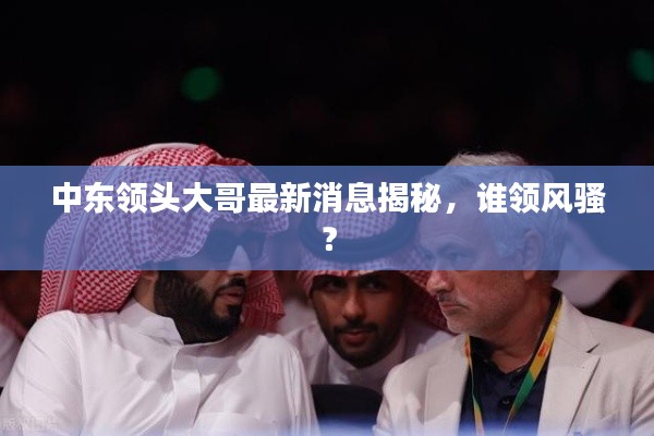 中东领头大哥最新消息揭秘，谁领风骚？