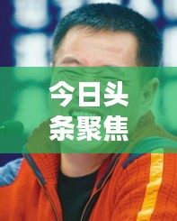 今日头条聚焦亨克，最新新闻报道揭秘独家内幕
