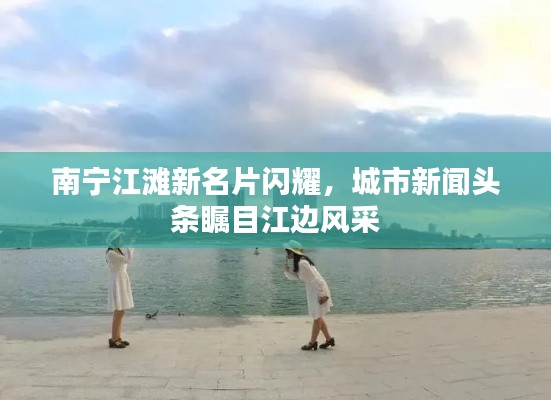 南宁江滩新名片闪耀，城市新闻头条瞩目江边风采