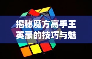揭秘魔方高手王英豪的技巧与魅力，世界魔方排名揭秘！