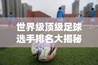 世界级顶级足球选手排名大揭秘，谁居榜首？