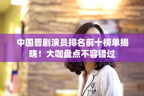 中国晋剧演员排名前十榜单揭晓！大咖盘点不容错过