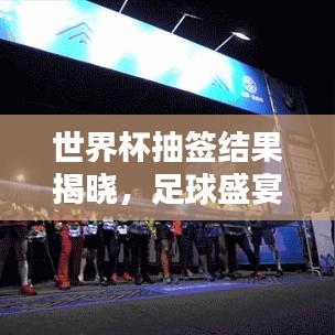 世界杯抽签结果揭晓，足球盛宴初步格局一网打尽