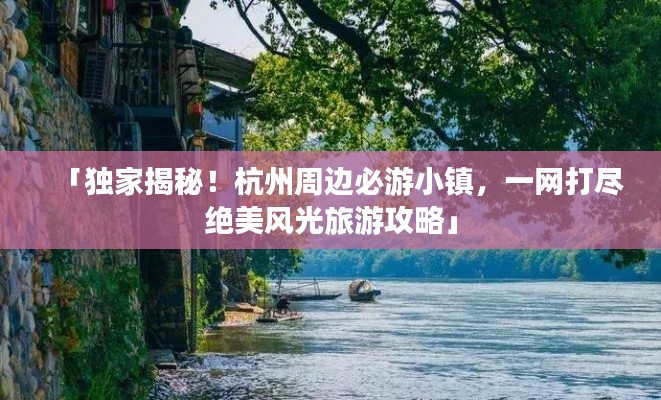 「独家揭秘！杭州周边必游小镇，一网打尽绝美风光旅游攻略」