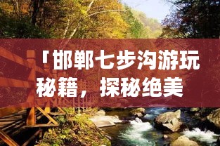 「邯郸七步沟游玩秘籍，探秘绝美风光，尽享绝佳体验！」